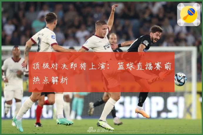 顶级对决即将上演：篮球直播赛前热点解析
