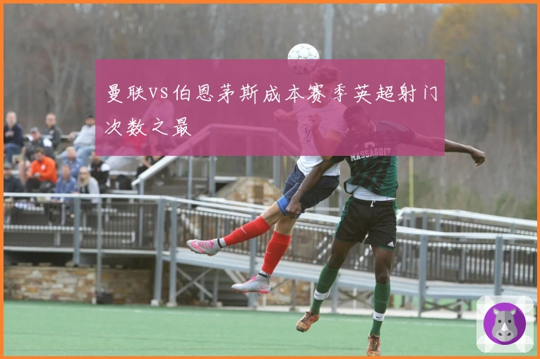 曼联vs伯恩茅斯成本赛季英超射门次数之最