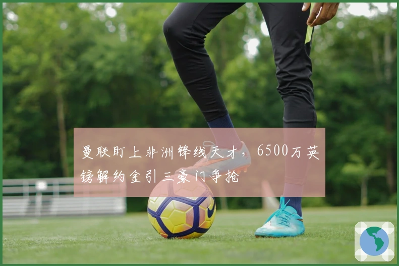 曼联盯上非洲锋线天才，6500万英镑解约金引三豪门争抢