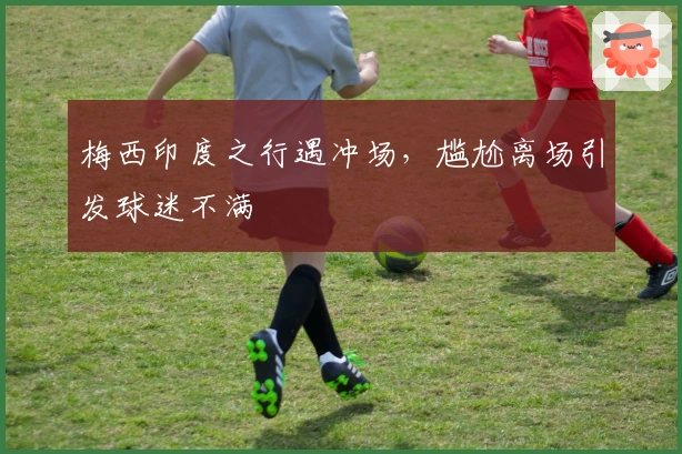 梅西印度之行遇冲场，尴尬离场引发球迷不满