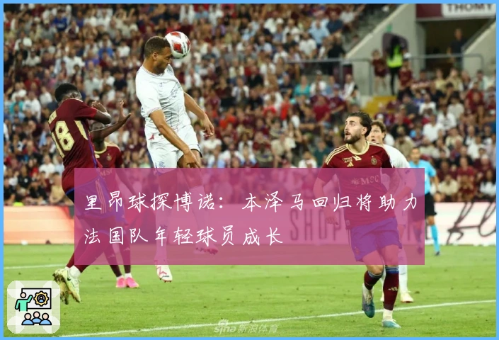 里昂球探博诺：本泽马回归将助力法国队年轻球员成长