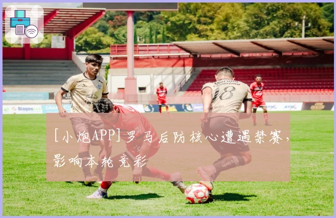 [小炮APP]罗马后防核心遭遇禁赛，影响本轮竞彩