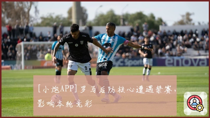 [小炮APP]罗马后防核心遭遇禁赛，影响本轮竞彩
