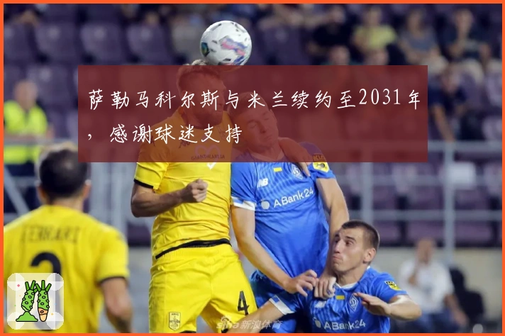 萨勒马科尔斯与米兰续约至2031年，感谢球迷支持