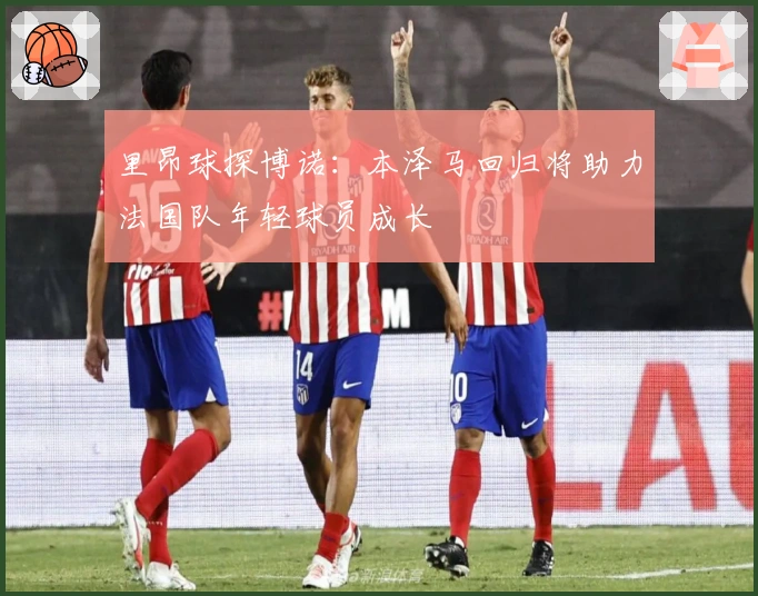 里昂球探博诺：本泽马回归将助力法国队年轻球员成长