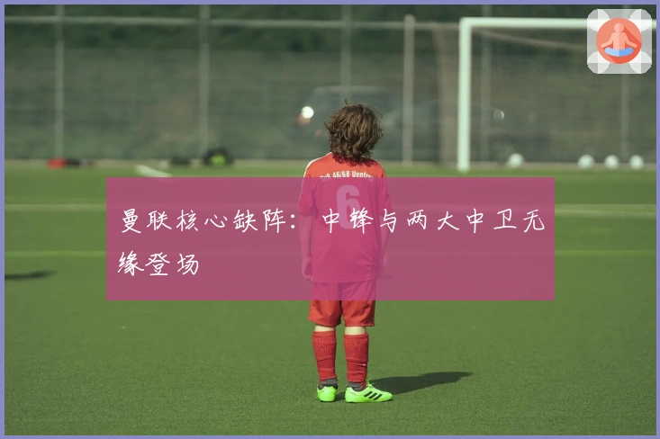 曼联核心缺阵：中锋与两大中卫无缘登场