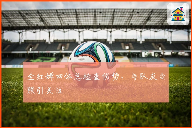 全红婵回体总检查伤势，与队友合照引关注